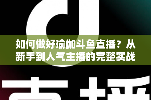 如何做好瑜伽斗鱼直播?从新手到人气主播的完整实战指南 如何做好瑜伽斗鱼直播?从新手到人气主播的完整实战指南