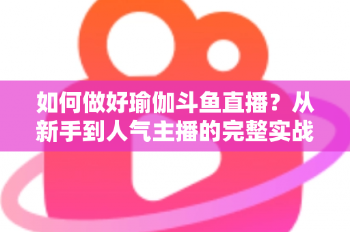 如何做好瑜伽斗鱼直播？从新手到人气主播的完整实战指南