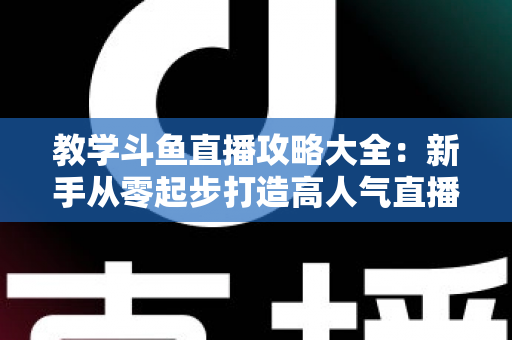 教学斗鱼直播攻略大全：新手从零起步打造高人气直播间的实战指南