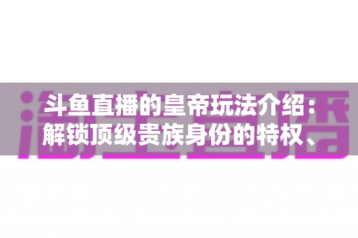 斗鱼直播的皇帝玩法介绍：解锁顶级贵族身份的特权、开通流程与实战技巧全攻略