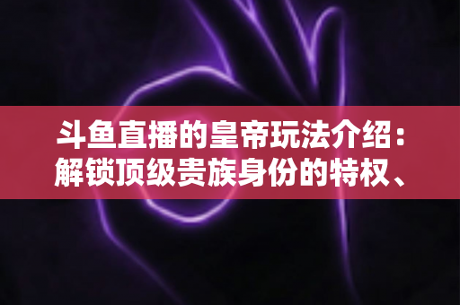 斗鱼直播的皇帝玩法介绍：解锁顶级贵族身份的特权、开通流程与实战技巧全攻略