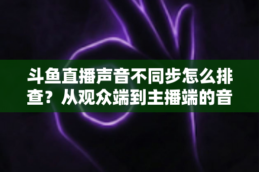 斗鱼直播声音不同步怎么排查？从观众端到主播端的音画同步问题全流程解决方案