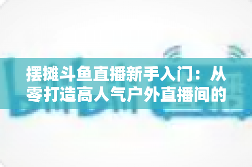 摆摊斗鱼直播新手入门:从零打造高人气户外直播间的完全指南 摆摊斗鱼直播新手入门:从零打造高人气户外直播间的完全指南