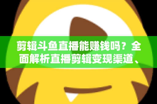 剪辑斗鱼直播能赚钱吗？全面解析直播剪辑变现渠道、收益水平与新手入门实战指南