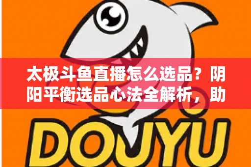 太极斗鱼直播怎么选品？阴阳平衡选品心法全解析，助你打造高转化、高复购的黄金直播间