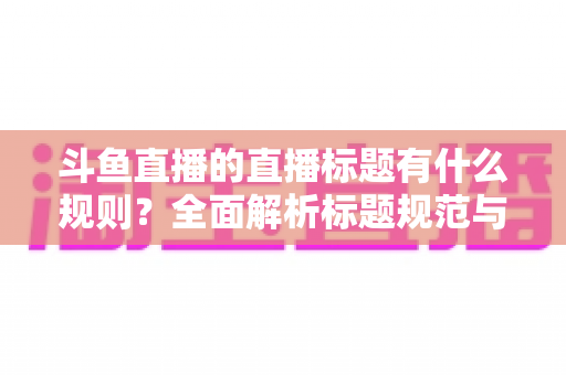 斗鱼直播的直播标题有什么规则?全面解析标题规范与优化技巧,助你打造高人气直播间 斗鱼直播的直播标题有什么规则?全面解析标题规范与优化技巧,助你打造高人气直播间