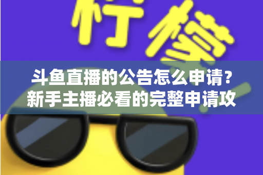 斗鱼直播的公告怎么申请?新手主播必看的完整申请攻略与实操指南 斗鱼直播的公告怎么申请?新手主播必看的完整申请攻略与实操指南