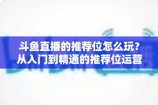 斗鱼直播的推荐位怎么玩？从入门到精通的推荐位运营全攻略