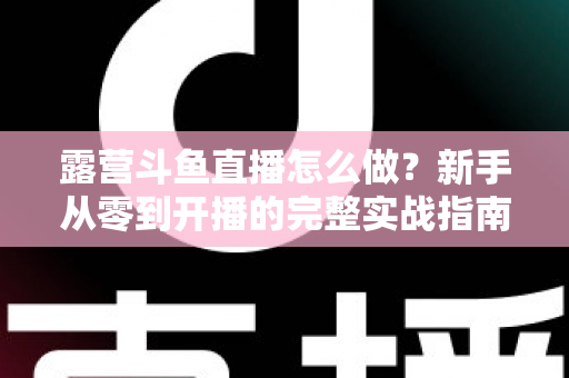 露营斗鱼直播怎么做？新手从零到开播的完整实战指南