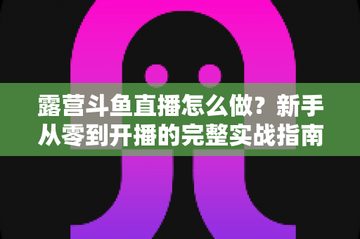 露营斗鱼直播怎么做？新手从零到开播的完整实战指南