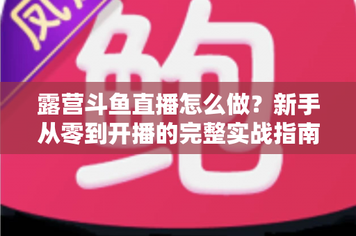露营斗鱼直播怎么做？新手从零到开播的完整实战指南