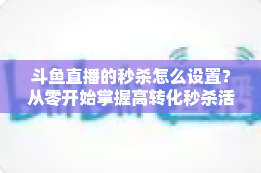 斗鱼直播的秒杀怎么设置？从零开始掌握高转化秒杀活动配置全攻略