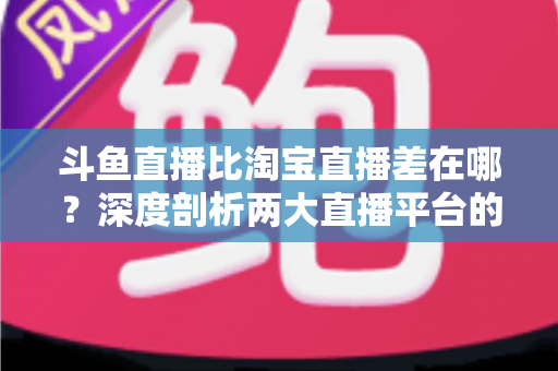 斗鱼直播比淘宝直播差在哪？深度剖析两大直播平台的核心差距与商业真相