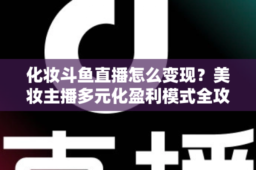 化妆斗鱼直播怎么变现?美妆主播多元化盈利模式全攻略 化妆斗鱼直播怎么变现?美妆主播多元化盈利模式全攻略
