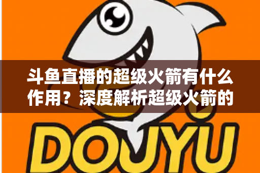 斗鱼直播的超级火箭有什么作用?深度解析超级火箭的功能、特权与使用价值 斗鱼直播的超级火箭有什么作用?深度解析超级火箭的功能、特权与使用价值