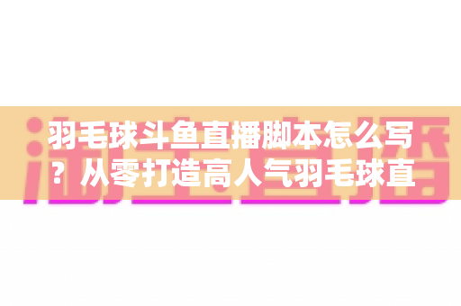 羽毛球斗鱼直播脚本怎么写？从零打造高人气羽毛球直播间的完整脚本撰写指南