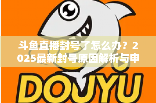 斗鱼直播封号了怎么办？2025最新封号原因解析与申诉恢复全流程指南