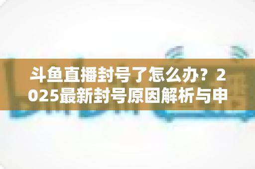 斗鱼直播封号了怎么办？2025最新封号原因解析与申诉恢复全流程指南