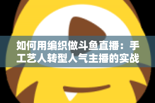 如何用编织做斗鱼直播：手工艺人转型人气主播的实战全攻略