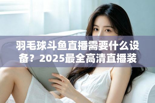 羽毛球斗鱼直播需要什么设备?2025最全高清直播装备清单与开播攻略 羽毛球斗鱼直播需要什么设备?2025最全高清直播装备清单与开播攻略
