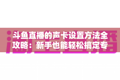 斗鱼直播的声卡设置方法全攻略：新手也能轻松搞定专业级直播音效