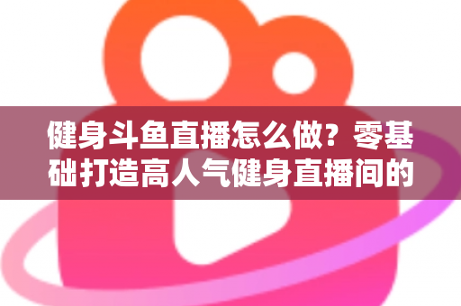 健身斗鱼直播怎么做?零基础打造高人气健身直播间的完整实战指南 健身斗鱼直播怎么做?零基础打造高人气健身直播间的完整实战指南