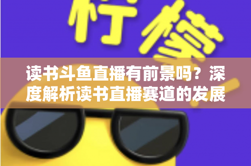 读书斗鱼直播有前景吗？深度解析读书直播赛道的发展潜力、变现路径与运营攻略