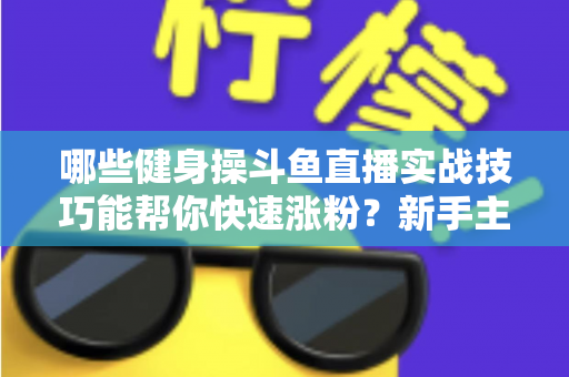 哪些健身操斗鱼直播实战技巧能帮你快速涨粉?新手主播必备全攻略 哪些健身操斗鱼直播实战技巧能帮你快速涨粉?新手主播必备全攻略