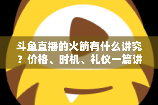 斗鱼直播的火箭有什么讲究？价格、时机、礼仪一篇讲透的送礼避坑指南