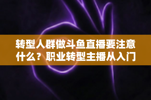 转型人群做斗鱼直播要注意什么？职业转型主播从入门到稳住的完整避坑指南