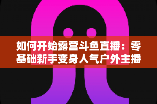 如何开始露营斗鱼直播：零基础新手变身人气户外主播的完整实战指南