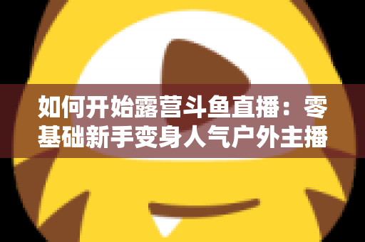 如何开始露营斗鱼直播：零基础新手变身人气户外主播的完整实战指南