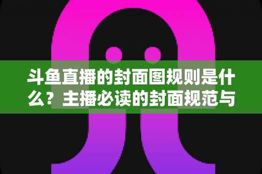 斗鱼直播的封面图规则是什么？主播必读的封面规范与优化全攻略