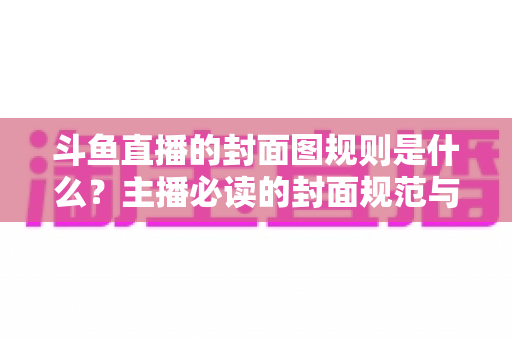 斗鱼直播的封面图规则是什么？主播必读的封面规范与优化全攻略