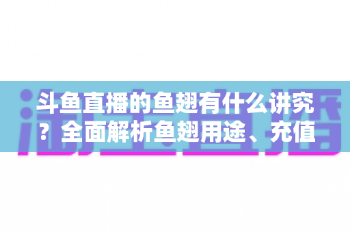 斗鱼直播的鱼翅有什么讲究？全面解析鱼翅用途、充值技巧与理性消费指南