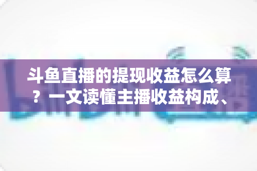 斗鱼直播的提现收益怎么算？一文读懂主播收益构成、分成规则与提现全流程