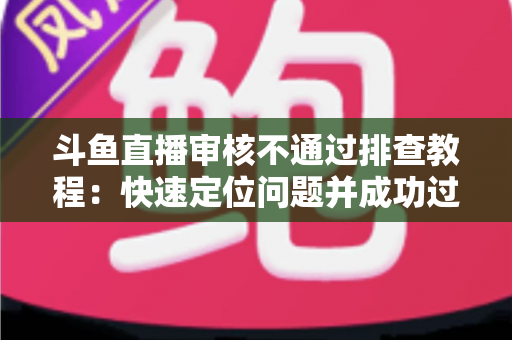 斗鱼直播审核不通过排查教程：快速定位问题并成功过审的完整指南
