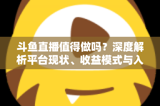 斗鱼直播值得做吗？深度解析平台现状、收益模式与入局建议
