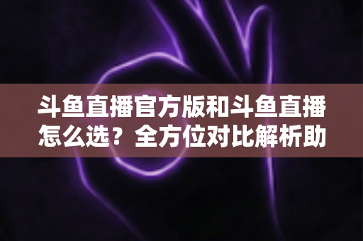 斗鱼直播官方版和斗鱼直播怎么选？全方位对比解析助你做出明智选择