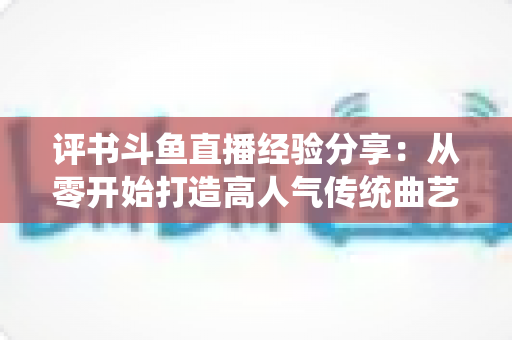 评书斗鱼直播经验分享：从零开始打造高人气传统曲艺直播间的实战指南