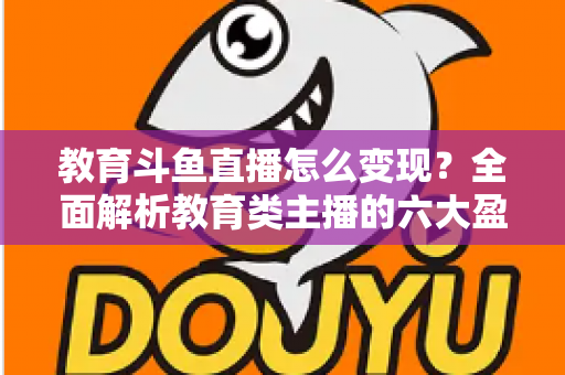 教育斗鱼直播怎么变现？全面解析教育类主播的六大盈利模式与实战策略