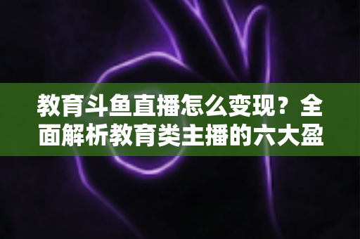 教育斗鱼直播怎么变现？全面解析教育类主播的六大盈利模式与实战策略