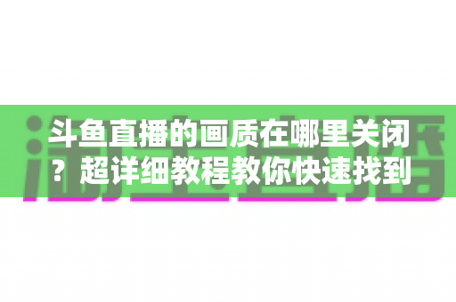 斗鱼直播的画质在哪里关闭?超详细教程教你快速找到画质设置入口,看直播更省流量更流畅 斗鱼直播的画质在哪里关闭?超详细教程教你快速找到画质设置入口,看直播更省流量更流畅