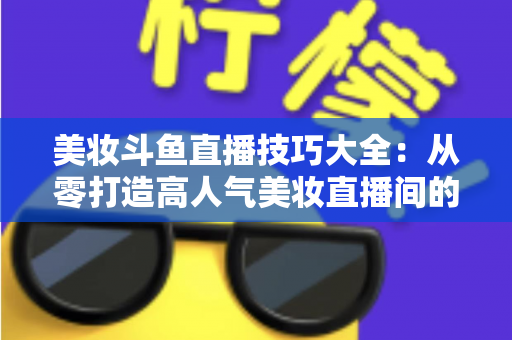 美妆斗鱼直播技巧大全：从零打造高人气美妆直播间的实战指南