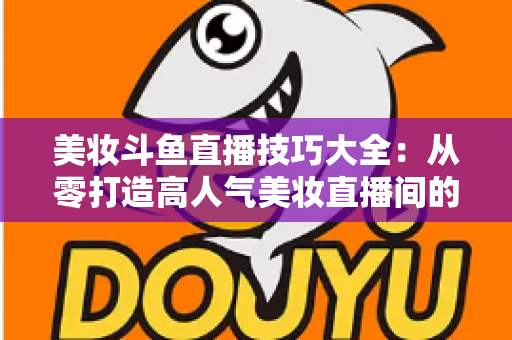 美妆斗鱼直播技巧大全：从零打造高人气美妆直播间的实战指南