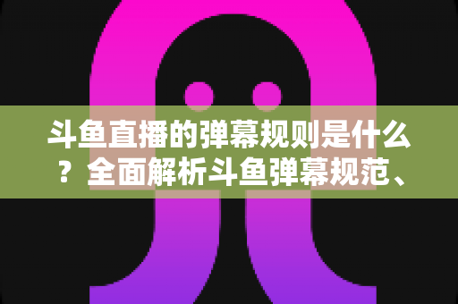 斗鱼直播的弹幕规则是什么？全面解析斗鱼弹幕规范、违禁内容与互动礼仪的完整指南