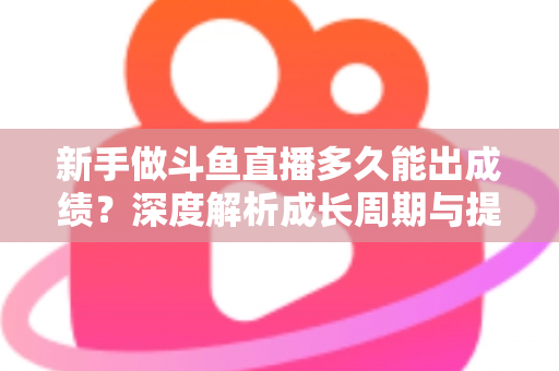 新手做斗鱼直播多久能出成绩？深度解析成长周期与提速技巧，助你少走弯路早日变现