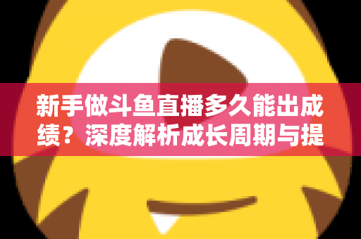 新手做斗鱼直播多久能出成绩？深度解析成长周期与提速技巧，助你少走弯路早日变现