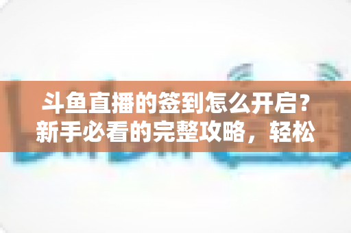 斗鱼直播的签到怎么开启？新手必看的完整攻略，轻松领取每日丰厚福利