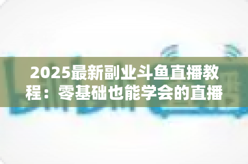 2025最新副业斗鱼直播教程:零基础也能学会的直播赚钱指南 2025最新副业斗鱼直播教程:零基础也能学会的直播赚钱指南